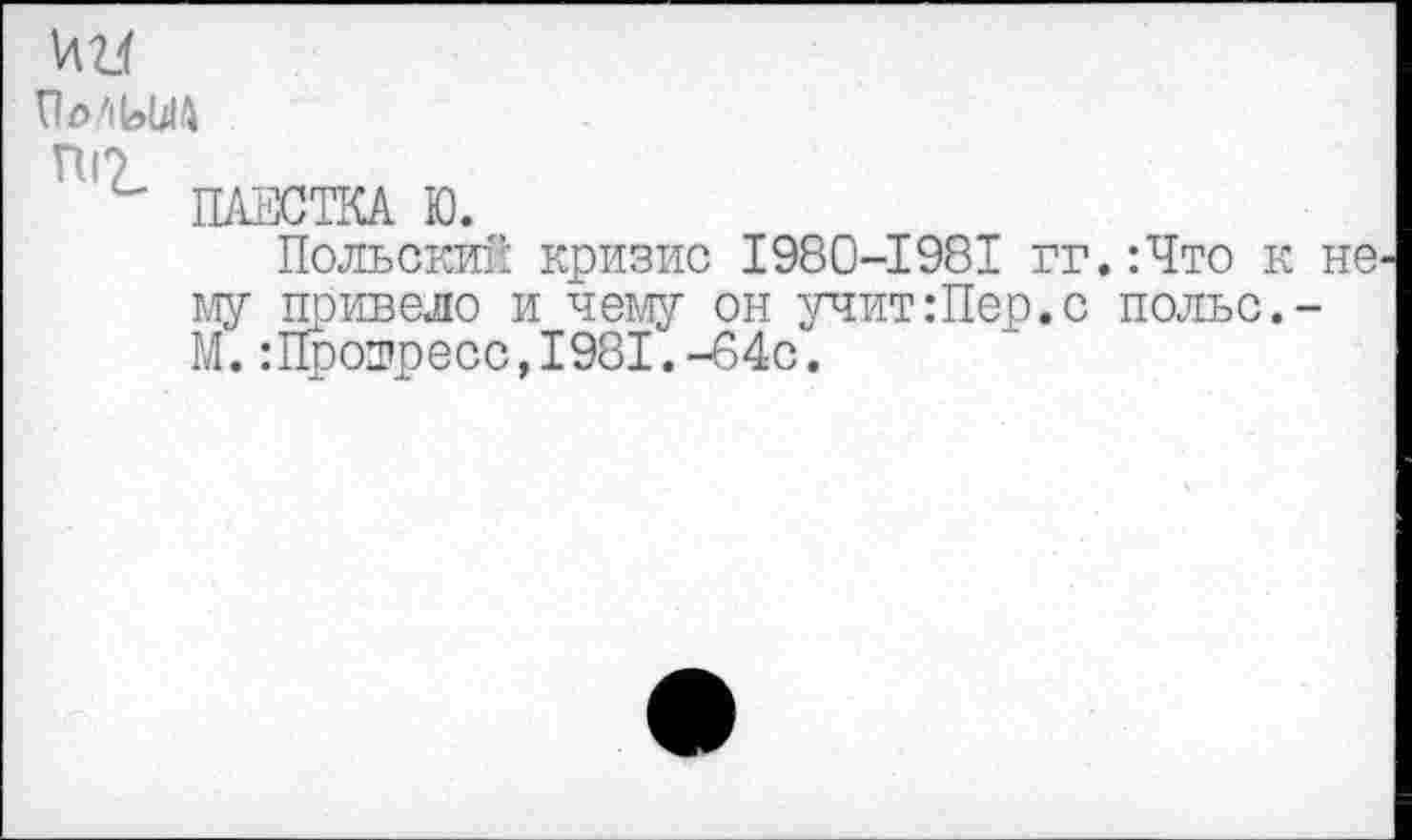 ﻿ИИ
ПоЛЫД
ПГ>
ПАЕСТКА Ю.
Польский кризис 1980-1981 гг.:Что к не му привело и чему он учит:Пер.с польс.-М.:Прошресс,1981.-64с.